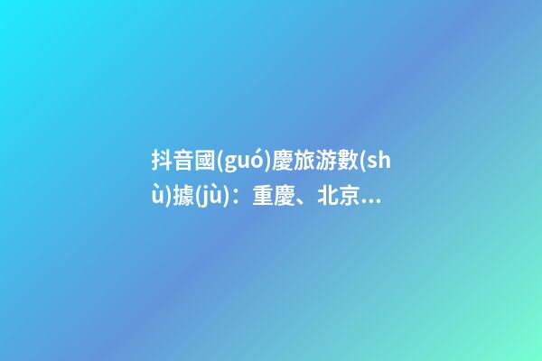 抖音國(guó)慶旅游數(shù)據(jù)：重慶、北京、上海等成最受歡迎城市